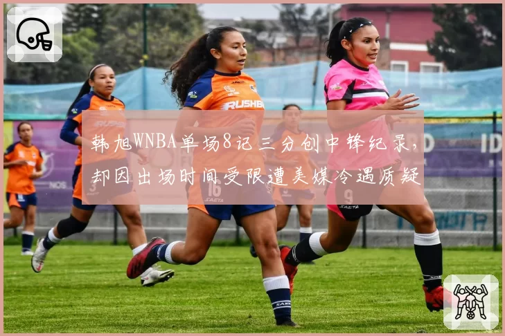 韩旭WNBA单场8记三分创中锋纪录，却因出场时间受限遭美媒冷遇质疑