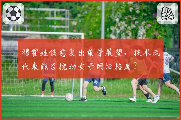 穆霍娃伤愈复出前景展望,技术流代表能否搅动女子网坛格局?