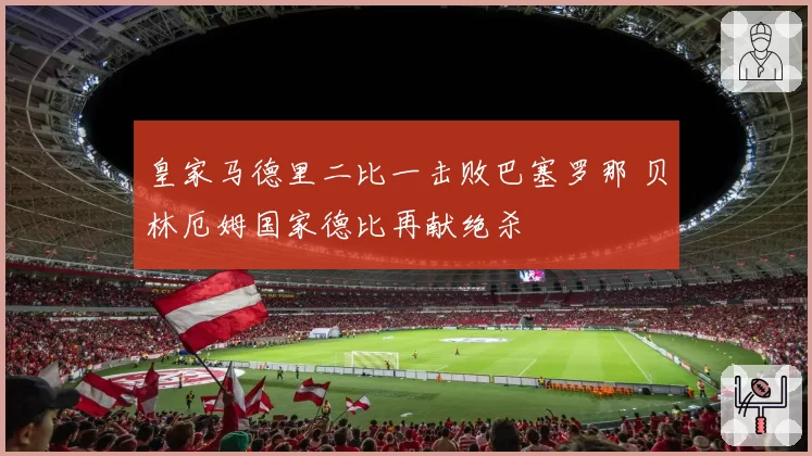 皇家马德里二比一击败巴塞罗那 贝林厄姆国家德比再献绝杀
