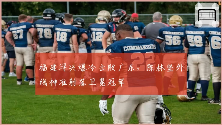 福建浔兴爆冷击败广东，陈林坚外线神准射落卫冕冠军