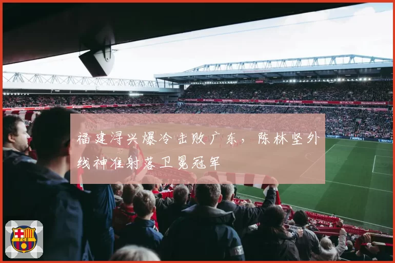 福建浔兴爆冷击败广东，陈林坚外线神准射落卫冕冠军