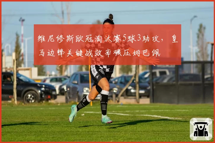 维尼修斯欧冠淘汰赛5球3助攻，皇马边锋关键战效率碾压姆巴佩