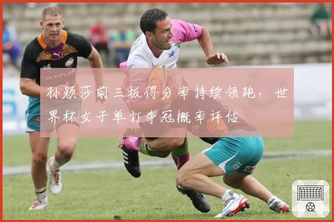 孙颖莎前三板得分率持续领跑，世界杯女子单打夺冠概率评估