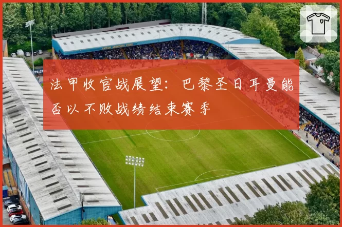 法甲收官战展望：巴黎圣日耳曼能否以不败战绩结束赛季