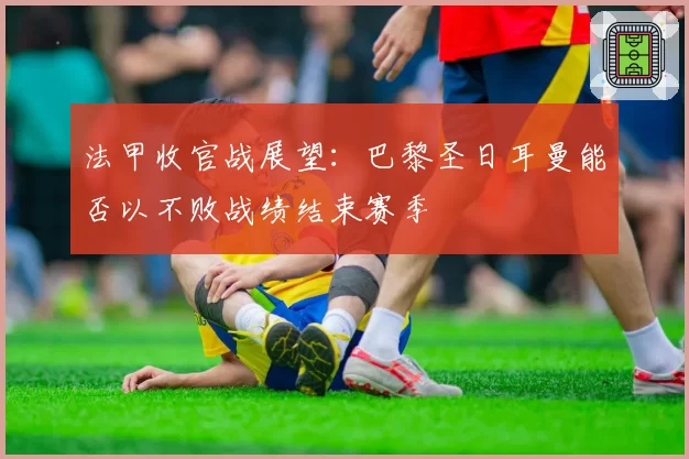 法甲收官战展望：巴黎圣日耳曼能否以不败战绩结束赛季