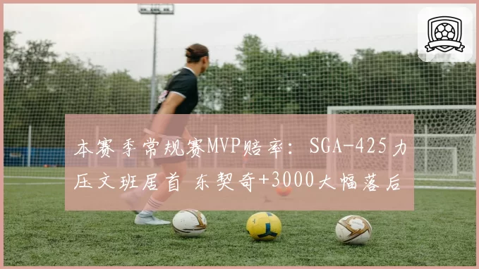 本赛季常规赛MVP赔率:SGA-425力压文班居首 东契奇+3000大幅落后